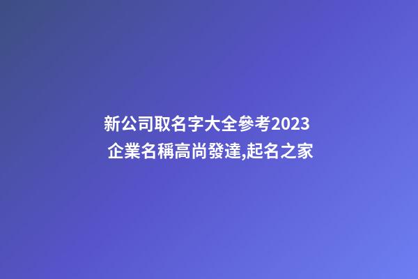 新公司取名字大全參考2023 企業名稱高尚發達,起名之家